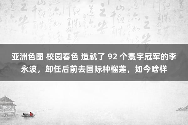 亚洲色图 校园春色 造就了 92 个寰宇冠军的李永波，卸任后前去国际种榴莲，如今啥样