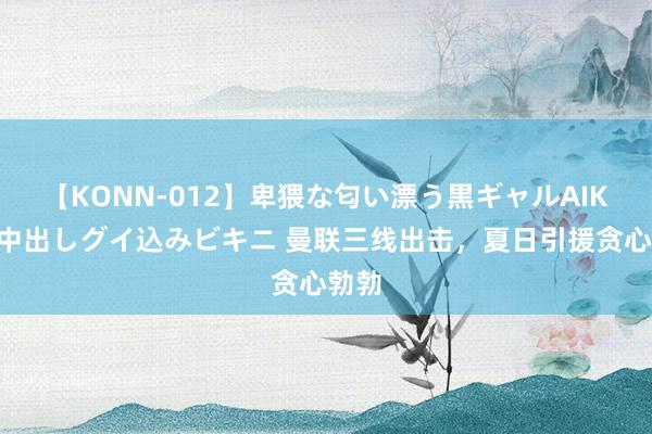 【KONN-012】卑猥な匂い漂う黒ギャルAIKAの中出しグイ込みビキニ 曼联三线出击，夏日引援贪心勃勃