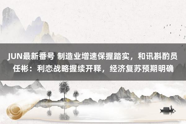 JUN最新番号 制造业增速保握踏实，和讯斟酌员任彬：利恋战略握续开释，经济复苏预期明确