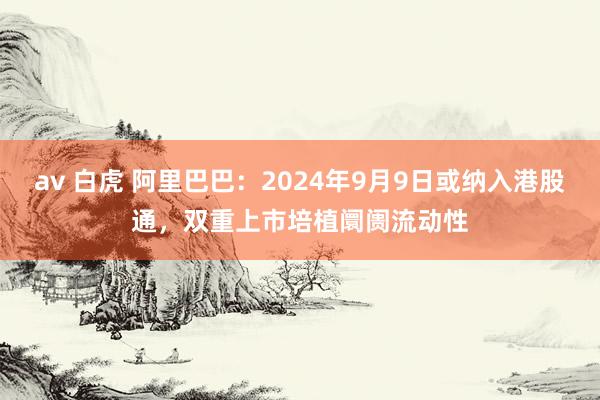 av 白虎 阿里巴巴：2024年9月9日或纳入港股通，双重上市培植阛阓流动性