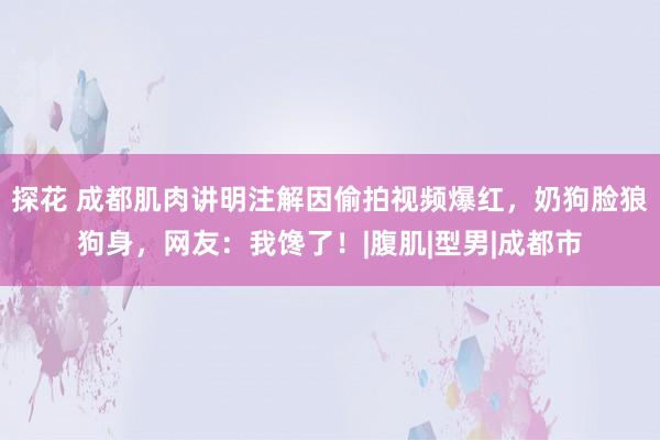 探花 成都肌肉讲明注解因偷拍视频爆红，奶狗脸狼狗身，网友：我馋了！|腹肌|型男|成都市