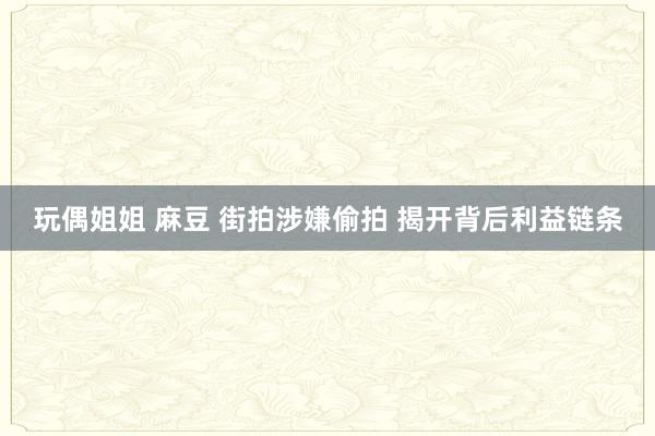 玩偶姐姐 麻豆 街拍涉嫌偷拍 揭开背后利益链条