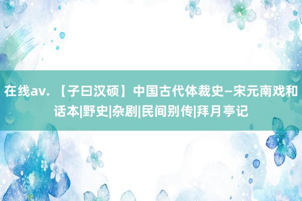 在线av. 【子曰汉硕】中国古代体裁史—宋元南戏和话本|野史|杂剧|民间别传|拜月亭记