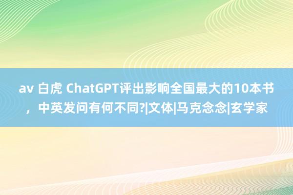 av 白虎 ChatGPT评出影响全国最大的10本书，中英发问有何不同?|文体|马克念念|玄学家