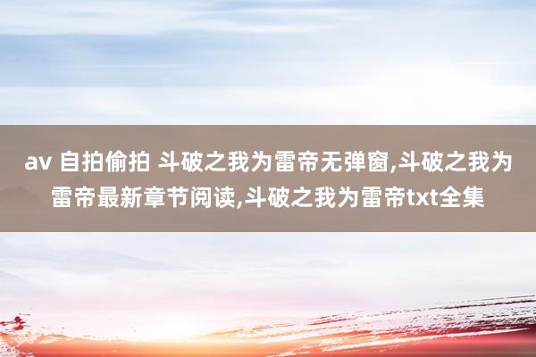 av 自拍偷拍 斗破之我为雷帝无弹窗，斗破之我为雷帝最新章节阅读，斗破之我为雷帝txt全集