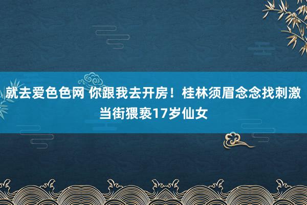 就去爱色色网 你跟我去开房！桂林须眉念念找刺激当街猥亵17岁仙女