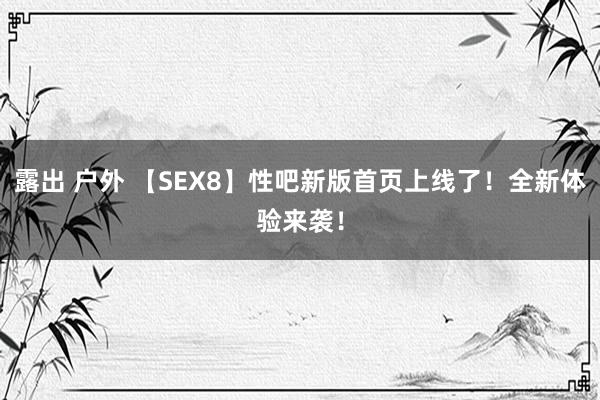 露出 户外 【SEX8】性吧新版首页上线了！全新体验来袭！