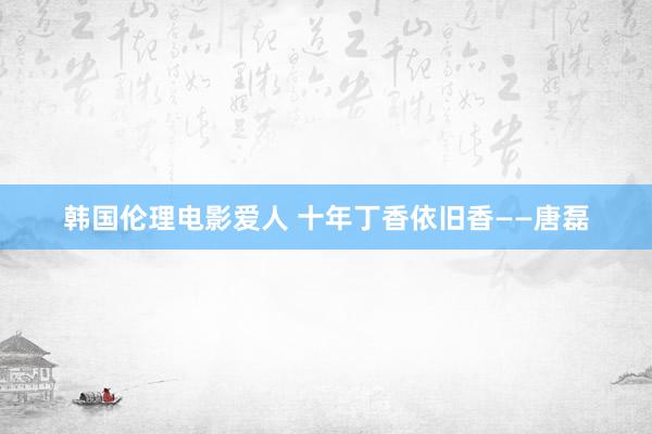 韩国伦理电影爱人 十年丁香依旧香——唐磊