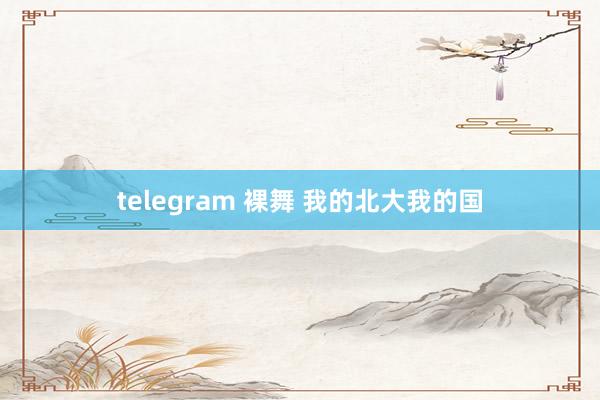 telegram 裸舞 我的北大我的国