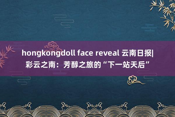 hongkongdoll face reveal 云南日报|彩云之南：芳醇之旅的“下一站天后”