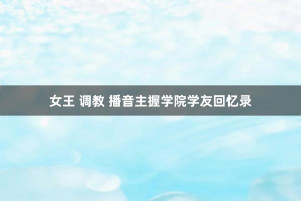 女王 调教 播音主握学院学友回忆录