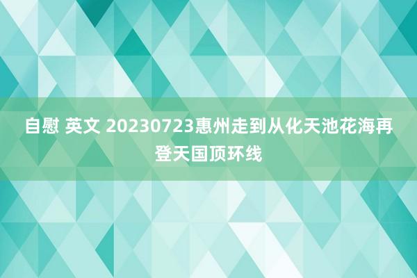 自慰 英文 20230723惠州走到从化天池花海再登天国顶环线