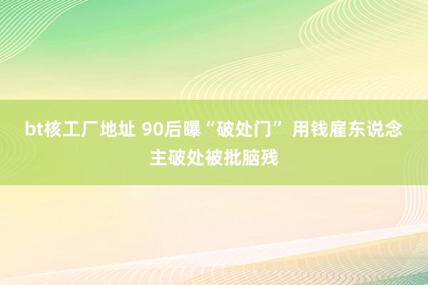 bt核工厂地址 90后曝“破处门” 用钱雇东说念主破处被批脑残