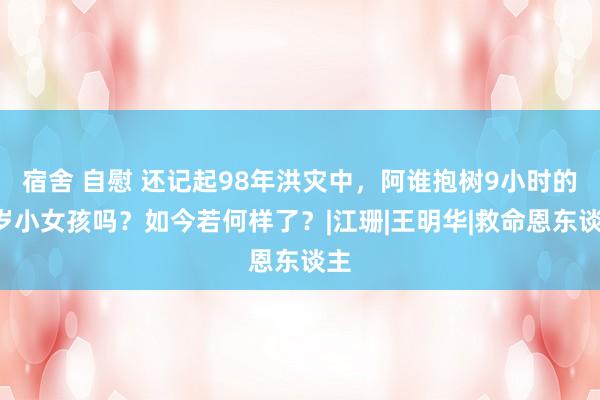 宿舍 自慰 还记起98年洪灾中，阿谁抱树9小时的6岁小女孩吗？如今若何样了？|江珊|王明华|救命恩东谈主