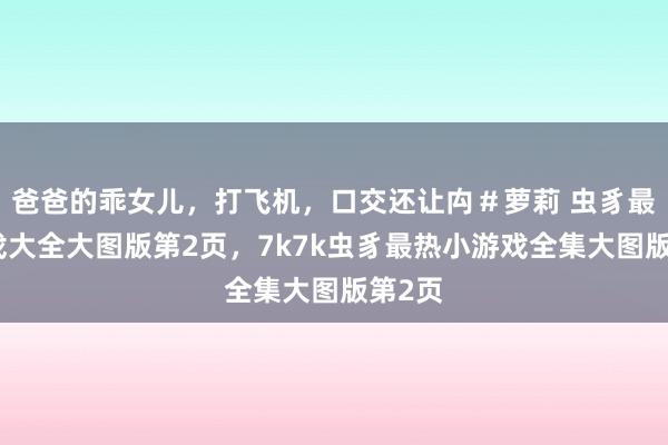 爸爸的乖女儿，打飞机，口交还让禸＃萝莉 虫豸最热游戏大全大图版第2页，7k7k虫豸最热小游戏全集大图版第2页